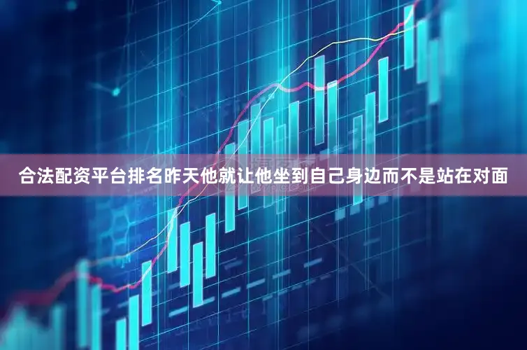合法配资平台排名昨天他就让他坐到自己身边而不是站在对面