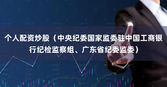 个人配资炒股（中央纪委国家监委驻中国工商银行纪检监察组、广东省纪委监委）