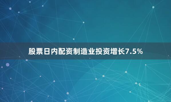 股票日内配资制造业投资增长7.5%