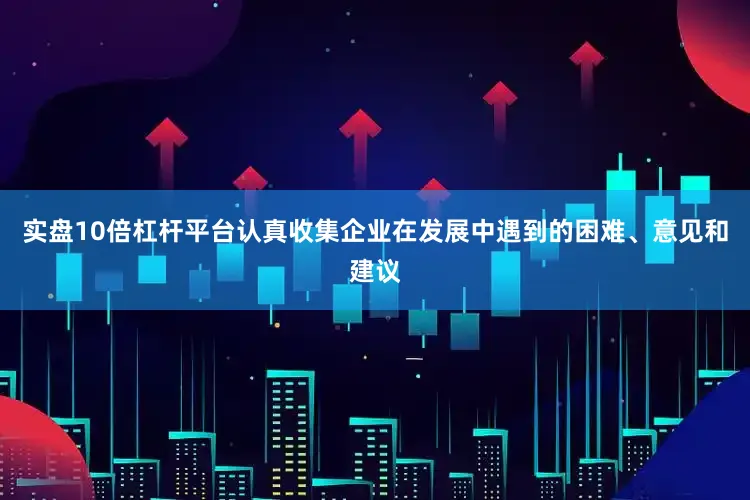 实盘10倍杠杆平台认真收集企业在发展中遇到的困难、意见和建议