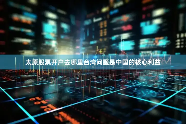 太原股票开户去哪里台湾问题是中国的核心利益