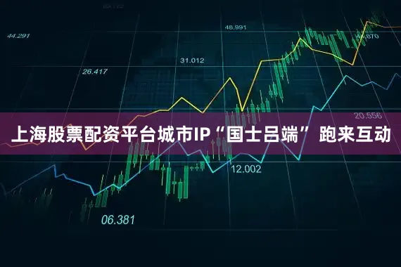 上海股票配资平台城市IP“国士吕端” 跑来互动