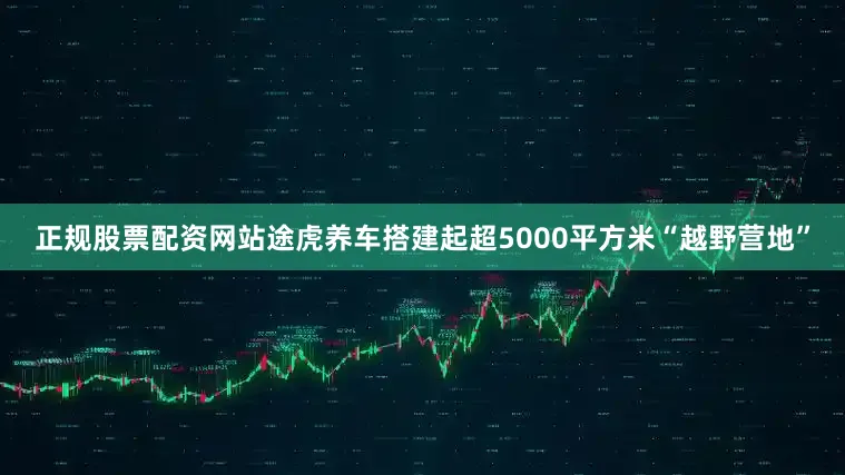 正规股票配资网站途虎养车搭建起超5000平方米“越野营地”